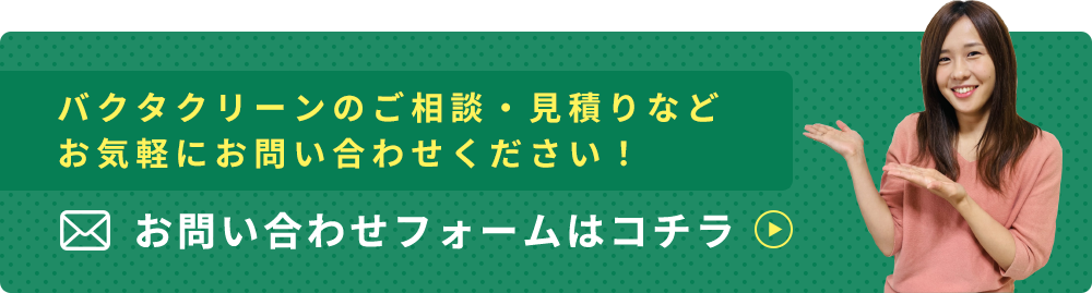 バクタクリーンのご相談・見積りなどお気軽にお問い合わせください！ お問い合わせフォームはコチラ