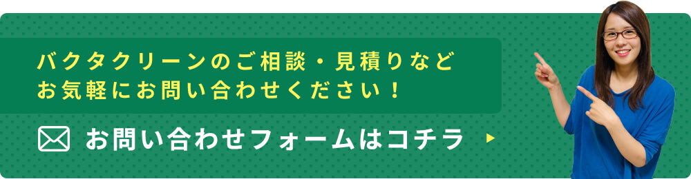 バクタクリーンのご相談・見積りなどお気軽にお問い合わせください！ お問い合わせフォームはコチラ